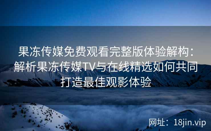 果冻传媒免费观看完整版体验解构：解析果冻传媒TV与在线精选如何共同打造最佳观影体验