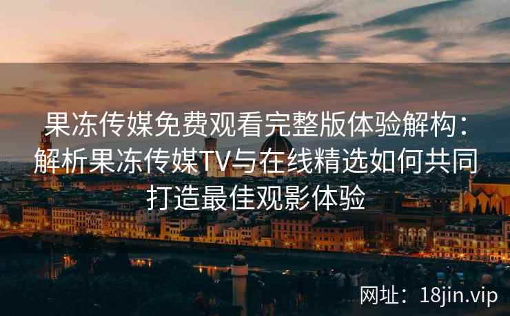 果冻传媒免费观看完整版体验解构：解析果冻传媒TV与在线精选如何共同打造最佳观影体验