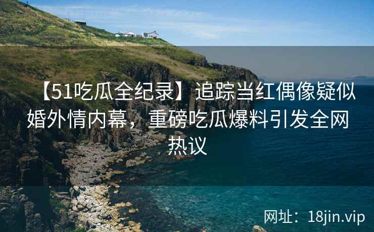 【51吃瓜全纪录】追踪当红偶像疑似婚外情内幕，重磅吃瓜爆料引发全网热议