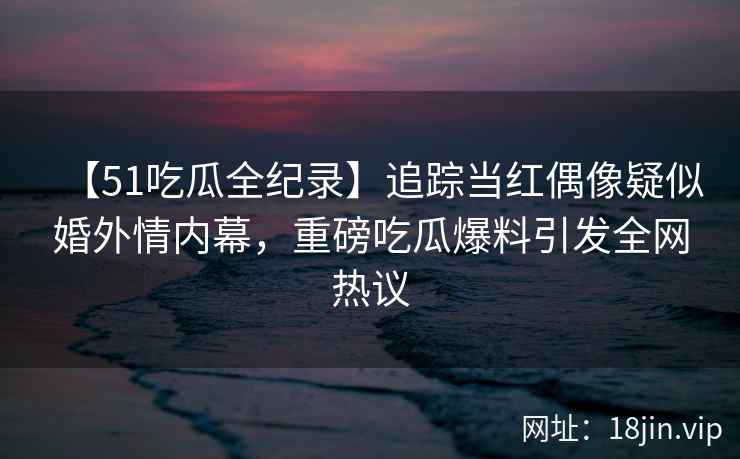 【51吃瓜全纪录】追踪当红偶像疑似婚外情内幕，重磅吃瓜爆料引发全网热议