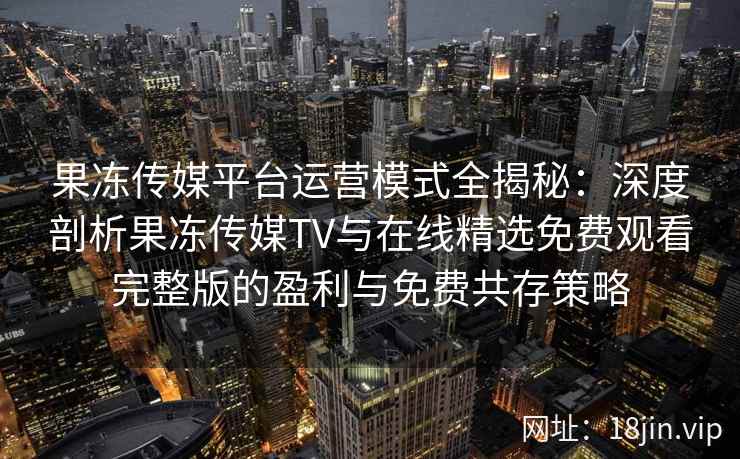 果冻传媒平台运营模式全揭秘：深度剖析果冻传媒TV与在线精选免费观看完整版的盈利与免费共存策略