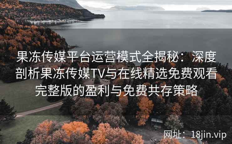 果冻传媒平台运营模式全揭秘：深度剖析果冻传媒TV与在线精选免费观看完整版的盈利与免费共存策略