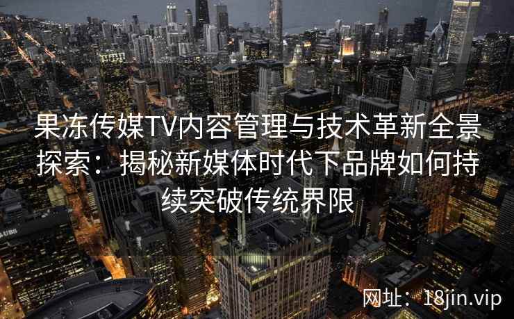 果冻传媒TV内容管理与技术革新全景探索：揭秘新媒体时代下品牌如何持续突破传统界限