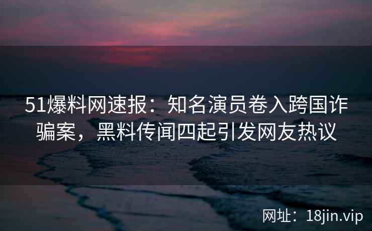 51爆料网速报：知名演员卷入跨国诈骗案，黑料传闻四起引发网友热议