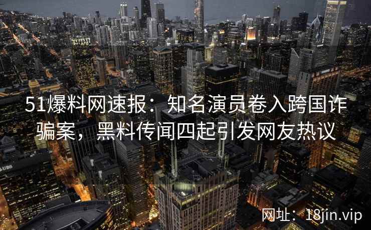 51爆料网速报：知名演员卷入跨国诈骗案，黑料传闻四起引发网友热议
