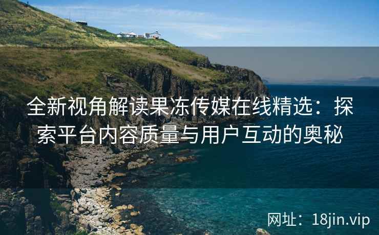 全新视角解读果冻传媒在线精选：探索平台内容质量与用户互动的奥秘
