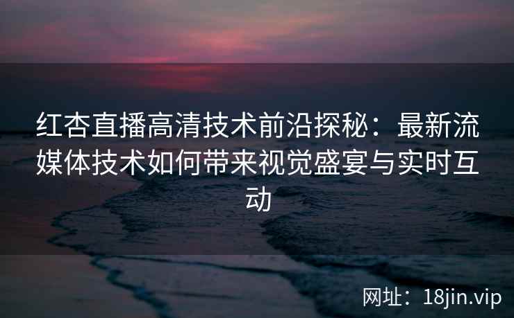 红杏直播高清技术前沿探秘：最新流媒体技术如何带来视觉盛宴与实时互动