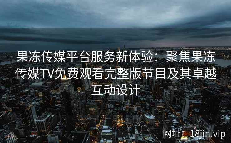 果冻传媒平台服务新体验：聚焦果冻传媒TV免费观看完整版节目及其卓越互动设计
