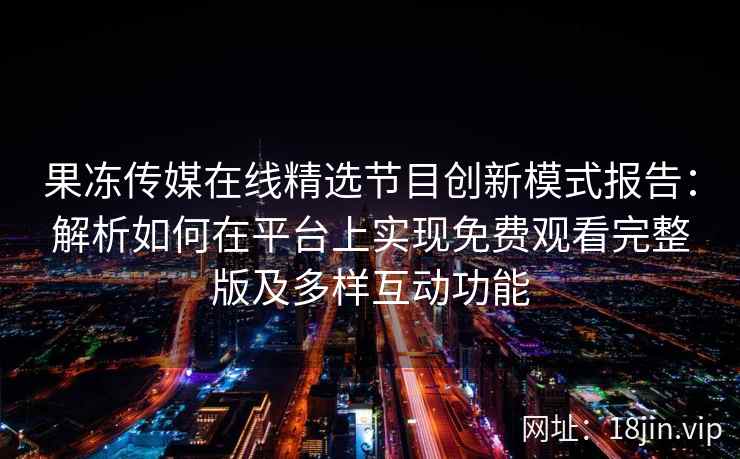 果冻传媒在线精选节目创新模式报告：解析如何在平台上实现免费观看完整版及多样互动功能