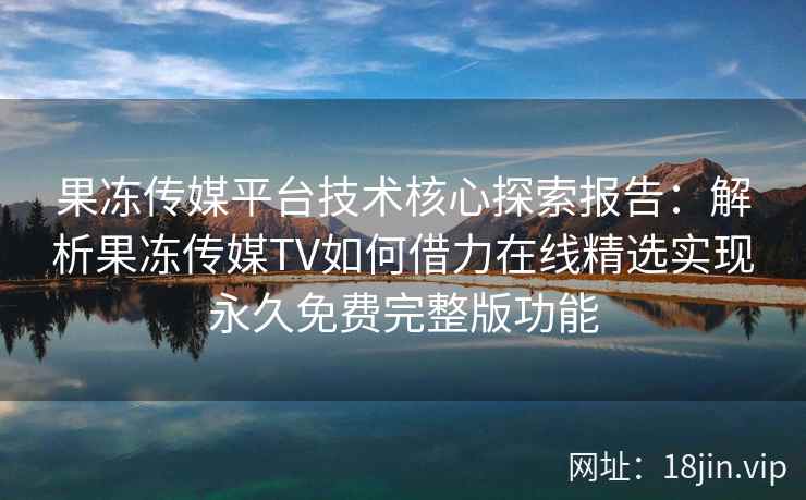 果冻传媒平台技术核心探索报告：解析果冻传媒TV如何借力在线精选实现永久免费完整版功能