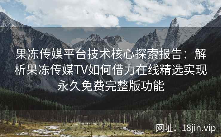 果冻传媒平台技术核心探索报告：解析果冻传媒TV如何借力在线精选实现永久免费完整版功能