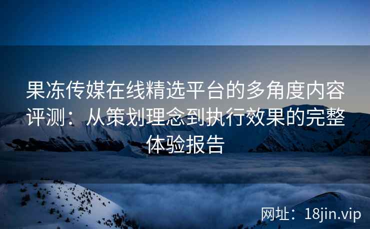 果冻传媒在线精选平台的多角度内容评测：从策划理念到执行效果的完整体验报告