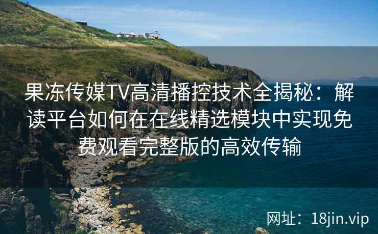 果冻传媒TV高清播控技术全揭秘：解读平台如何在在线精选模块中实现免费观看完整版的高效传输
