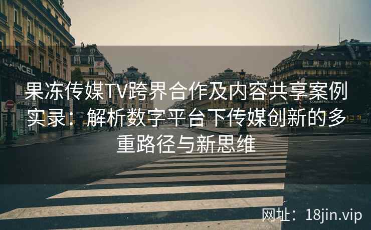 果冻传媒TV跨界合作及内容共享案例实录：解析数字平台下传媒创新的多重路径与新思维