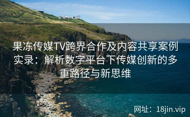 果冻传媒TV跨界合作及内容共享案例实录：解析数字平台下传媒创新的多重路径与新思维