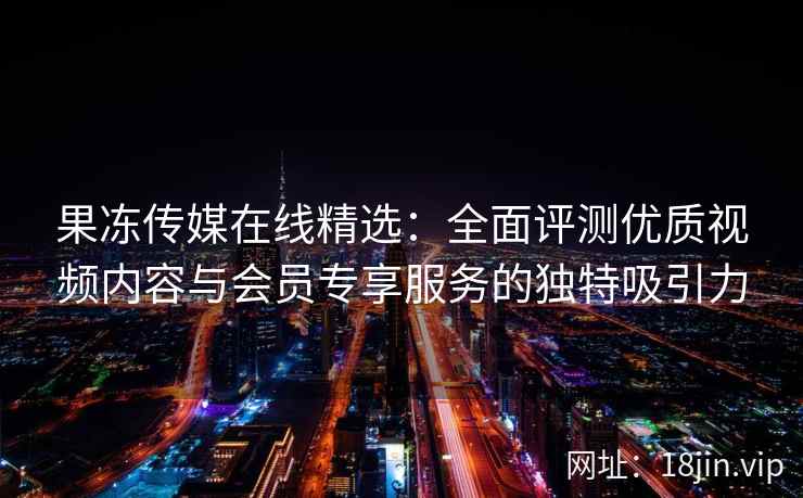 果冻传媒在线精选：全面评测优质视频内容与会员专享服务的独特吸引力