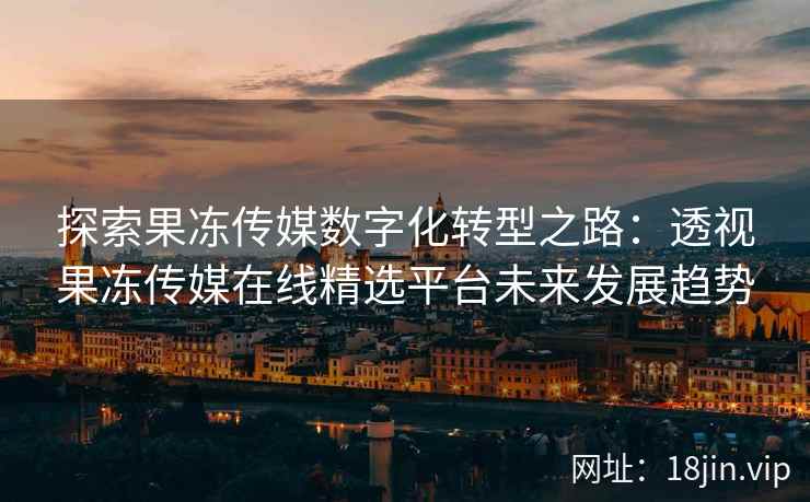 探索果冻传媒数字化转型之路：透视果冻传媒在线精选平台未来发展趋势