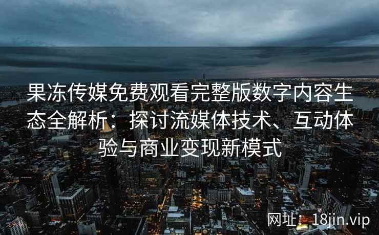 果冻传媒免费观看完整版数字内容生态全解析：探讨流媒体技术、互动体验与商业变现新模式