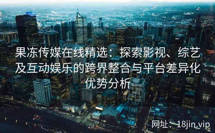 果冻传媒在线精选：探索影视、综艺及互动娱乐的跨界整合与平台差异化优势分析