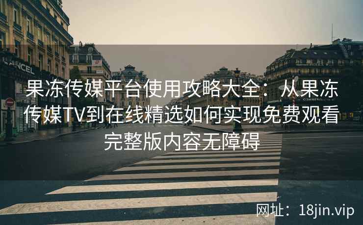 果冻传媒平台使用攻略大全：从果冻传媒TV到在线精选如何实现免费观看完整版内容无障碍