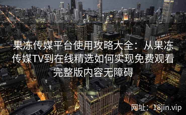 果冻传媒平台使用攻略大全：从果冻传媒TV到在线精选如何实现免费观看完整版内容无障碍