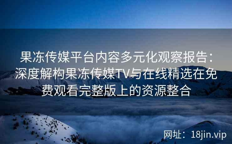 果冻传媒平台内容多元化观察报告：深度解构果冻传媒TV与在线精选在免费观看完整版上的资源整合