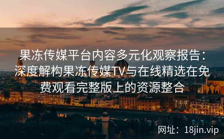 果冻传媒平台内容多元化观察报告：深度解构果冻传媒TV与在线精选在免费观看完整版上的资源整合