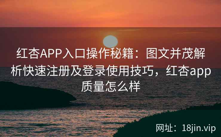 红杏APP入口操作秘籍：图文并茂解析快速注册及登录使用技巧，红杏app质量怎么样
