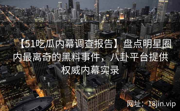 【51吃瓜内幕调查报告】盘点明星圈内最离奇的黑料事件，八卦平台提供权威内幕实录