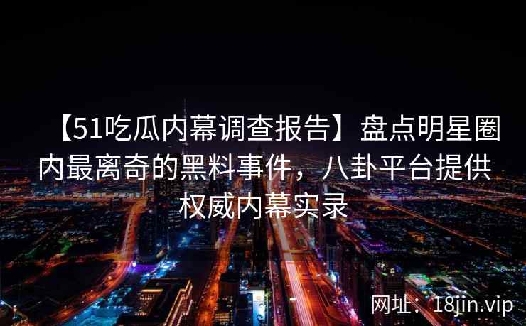 【51吃瓜内幕调查报告】盘点明星圈内最离奇的黑料事件，八卦平台提供权威内幕实录