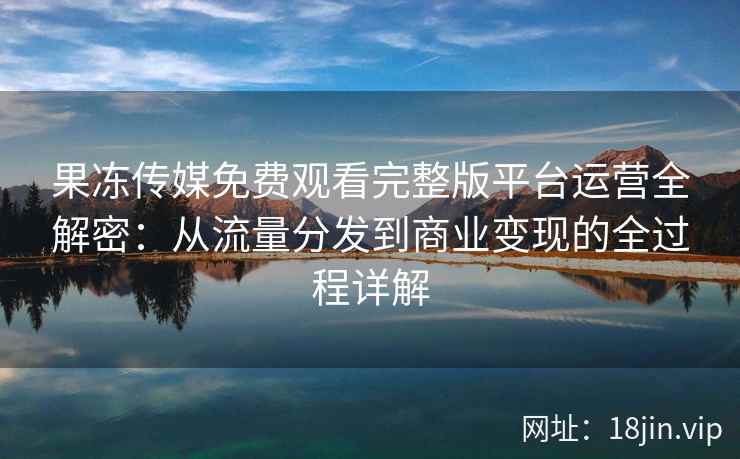 果冻传媒免费观看完整版平台运营全解密：从流量分发到商业变现的全过程详解