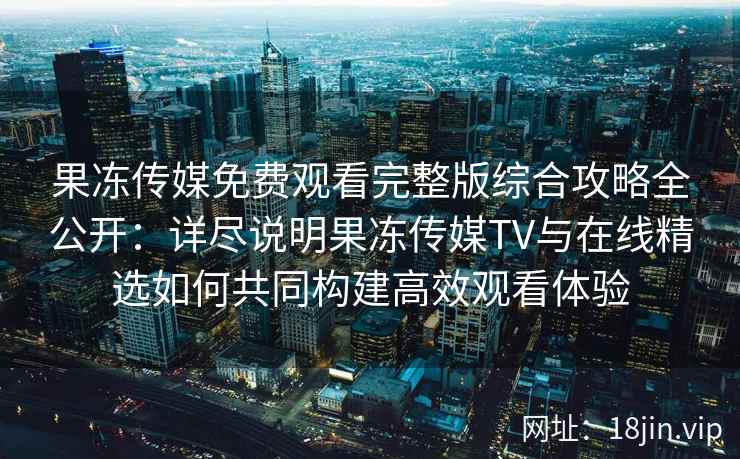 果冻传媒免费观看完整版综合攻略全公开：详尽说明果冻传媒TV与在线精选如何共同构建高效观看体验