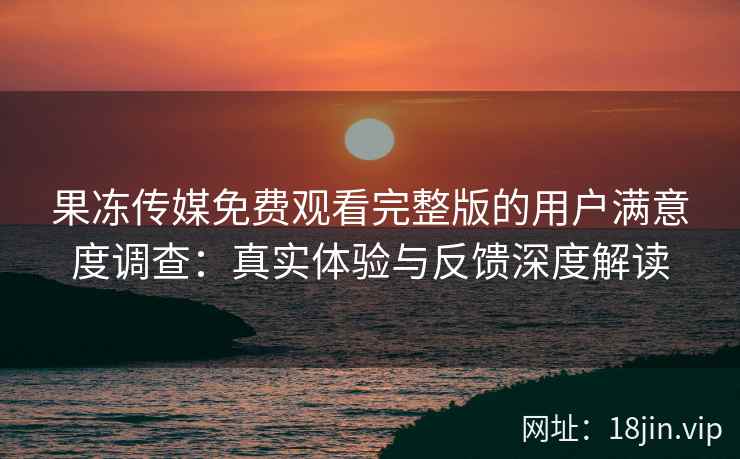果冻传媒免费观看完整版的用户满意度调查：真实体验与反馈深度解读