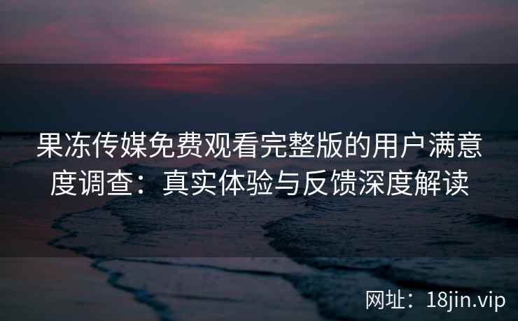 果冻传媒免费观看完整版的用户满意度调查：真实体验与反馈深度解读