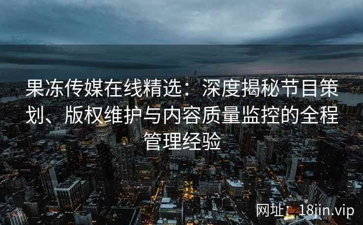 果冻传媒在线精选：深度揭秘节目策划、版权维护与内容质量监控的全程管理经验