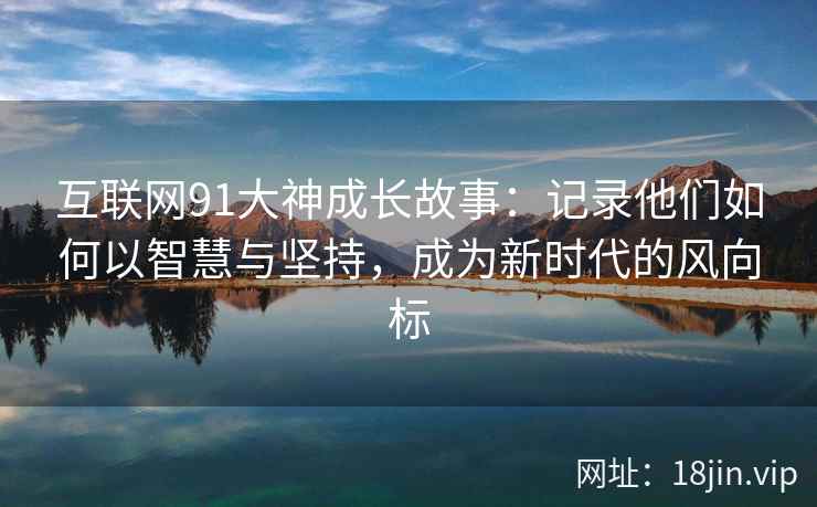 互联网91大神成长故事：记录他们如何以智慧与坚持，成为新时代的风向标