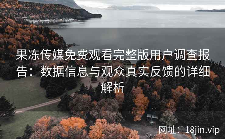 果冻传媒免费观看完整版用户调查报告：数据信息与观众真实反馈的详细解析