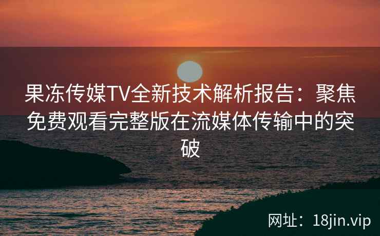 果冻传媒TV全新技术解析报告：聚焦免费观看完整版在流媒体传输中的突破