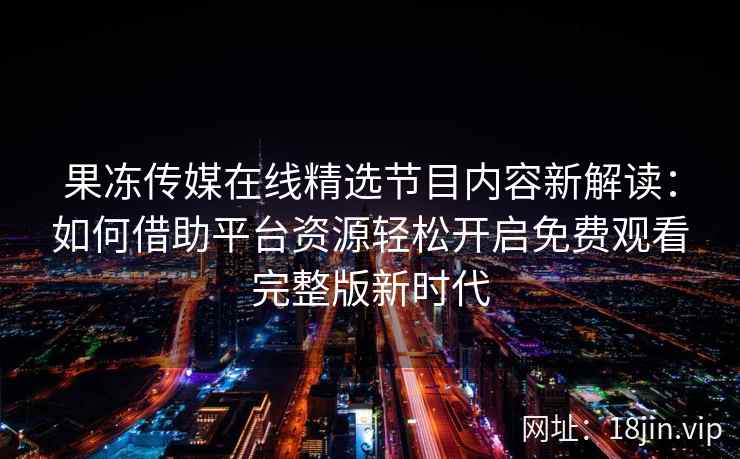 果冻传媒在线精选节目内容新解读：如何借助平台资源轻松开启免费观看完整版新时代
