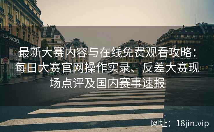 最新大赛内容与在线免费观看攻略：每日大赛官网操作实录、反差大赛现场点评及国内赛事速报