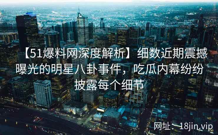【51爆料网深度解析】细数近期震撼曝光的明星八卦事件，吃瓜内幕纷纷披露每个细节