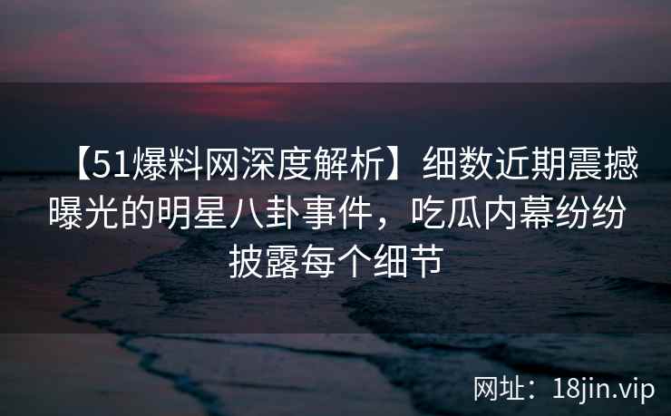 【51爆料网深度解析】细数近期震撼曝光的明星八卦事件，吃瓜内幕纷纷披露每个细节