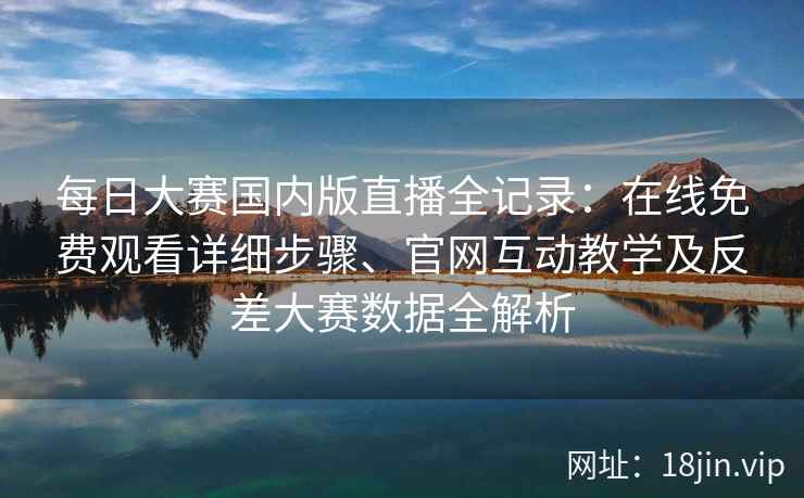 每日大赛国内版直播全记录：在线免费观看详细步骤、官网互动教学及反差大赛数据全解析