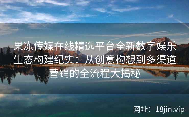 果冻传媒在线精选平台全新数字娱乐生态构建纪实：从创意构想到多渠道营销的全流程大揭秘