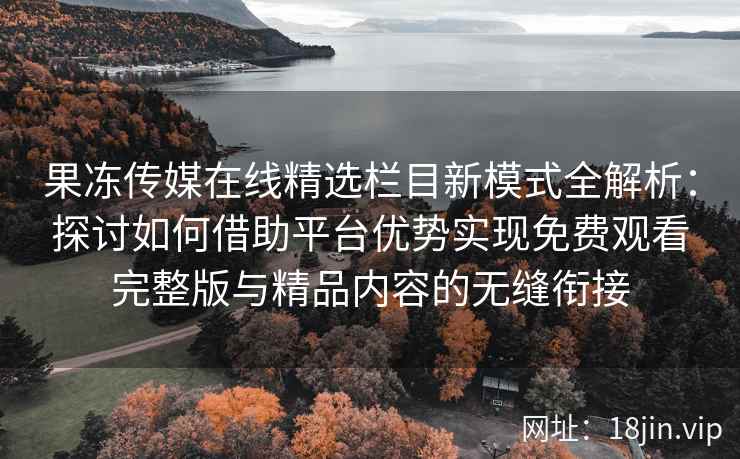 果冻传媒在线精选栏目新模式全解析：探讨如何借助平台优势实现免费观看完整版与精品内容的无缝衔接