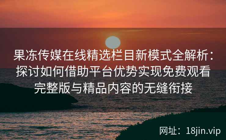 果冻传媒在线精选栏目新模式全解析：探讨如何借助平台优势实现免费观看完整版与精品内容的无缝衔接