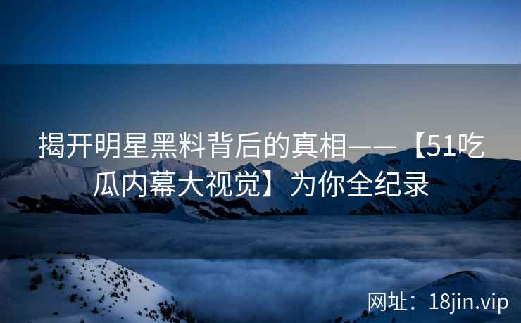 揭开明星黑料背后的真相——【51吃瓜内幕大视觉】为你全纪录