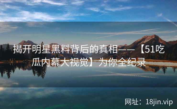 揭开明星黑料背后的真相——【51吃瓜内幕大视觉】为你全纪录