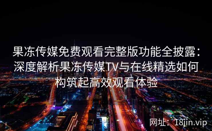果冻传媒免费观看完整版功能全披露：深度解析果冻传媒TV与在线精选如何构筑起高效观看体验