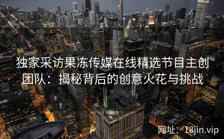 独家采访果冻传媒在线精选节目主创团队：揭秘背后的创意火花与挑战